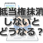 抵当権抹消しないとどうなる? デメリットを司法書士が分かりやすく解説